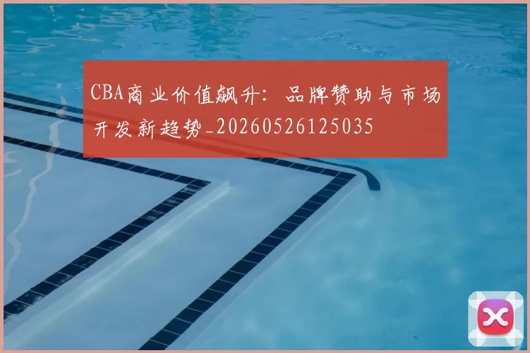 CBA商业价值飙升：品牌赞助与市场开发新趋势_20260526125035