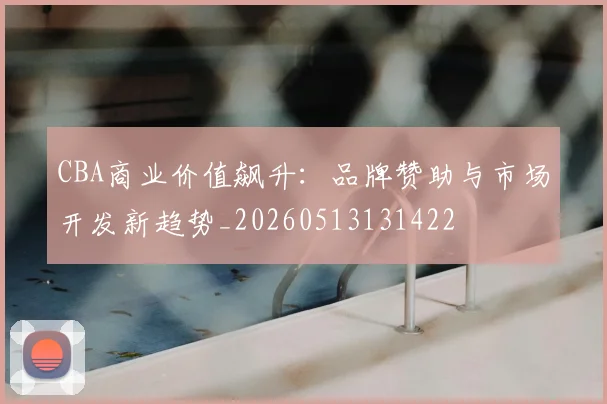 CBA商业价值飙升：品牌赞助与市场开发新趋势_20260513131422