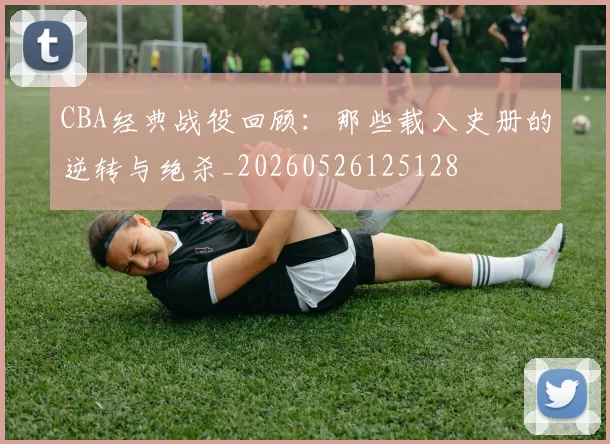 CBA经典战役回顾:那些载入史册的逆转与绝杀_20260526125128