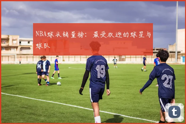 NBA球衣销量榜:最受欢迎的球星与球队