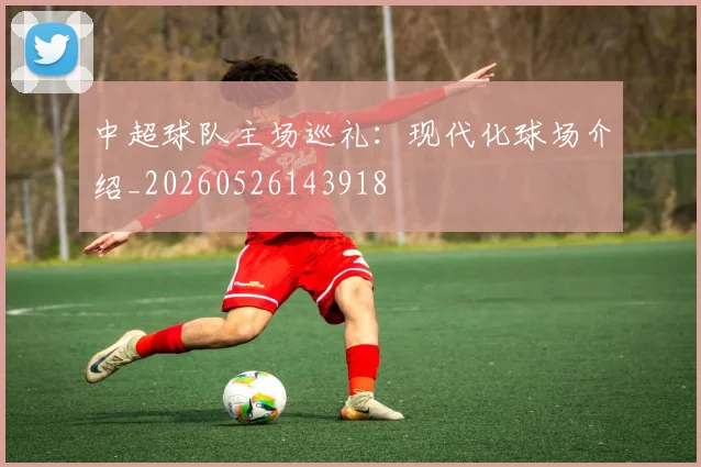 中超球队主场巡礼:现代化球场介绍_20260526143918