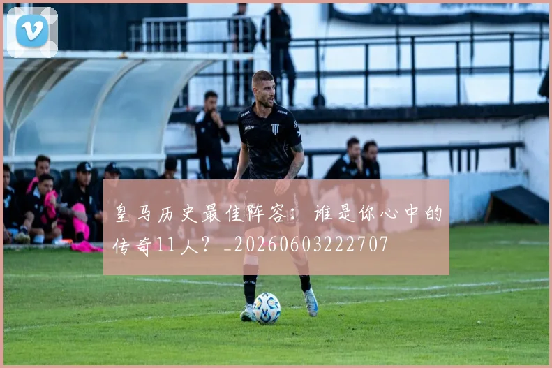 皇马历史最佳阵容:谁是你心中的传奇11人?_20260603222707
